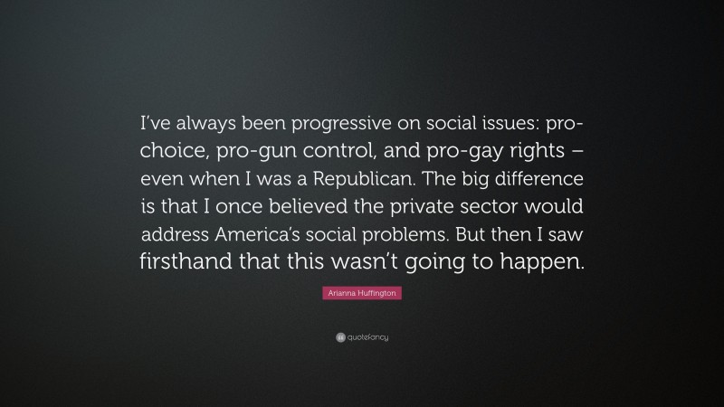 Arianna Huffington Quote: “I’ve always been progressive on social issues: pro-choice, pro-gun control, and pro-gay rights – even when I was a Republican. The big difference is that I once believed the private sector would address America’s social problems. But then I saw firsthand that this wasn’t going to happen.”