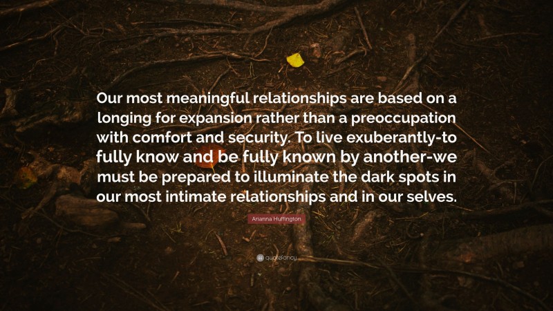 Arianna Huffington Quote: “Our most meaningful relationships are based on a longing for expansion rather than a preoccupation with comfort and security. To live exuberantly-to fully know and be fully known by another-we must be prepared to illuminate the dark spots in our most intimate relationships and in our selves.”