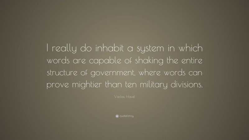 Václav Havel Quote: “I really do inhabit a system in which words are capable of shaking the entire structure of government, where words can prove mightier than ten military divisions.”
