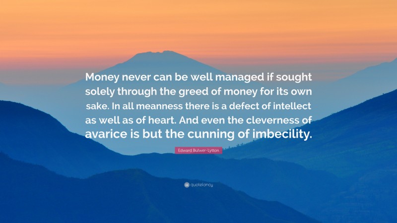 Edward Bulwer-Lytton Quote: “Money never can be well managed if sought solely through the greed of money for its own sake. In all meanness there is a defect of intellect as well as of heart. And even the cleverness of avarice is but the cunning of imbecility.”