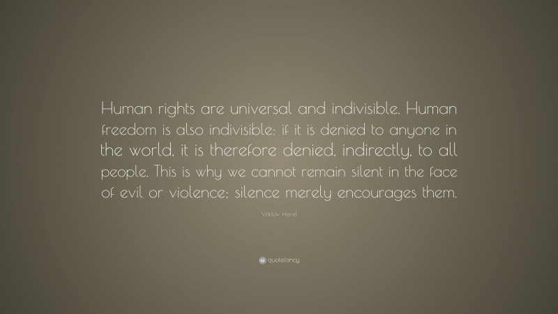 Václav Havel Quote: “Human rights are universal and indivisible. Human freedom is also indivisible: if it is denied to anyone in the world, it is therefore denied, indirectly, to all people. This is why we cannot remain silent in the face of evil or violence; silence merely encourages them.”