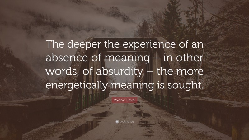 Václav Havel Quote: “The deeper the experience of an absence of meaning – in other words, of absurdity – the more energetically meaning is sought.”