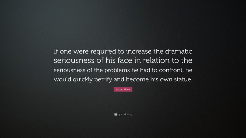 Václav Havel Quote: “If one were required to increase the dramatic seriousness of his face in relation to the seriousness of the problems he had to confront, he would quickly petrify and become his own statue.”