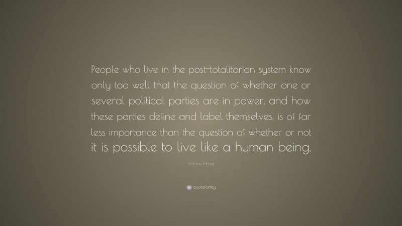 Václav Havel Quote: “People who live in the post-totalitarian system know only too well that the question of whether one or several political parties are in power, and how these parties define and label themselves, is of far less importance than the question of whether or not it is possible to live like a human being.”