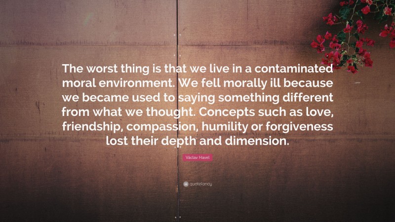 Václav Havel Quote: “The worst thing is that we live in a contaminated moral environment. We fell morally ill because we became used to saying something different from what we thought. Concepts such as love, friendship, compassion, humility or forgiveness lost their depth and dimension.”