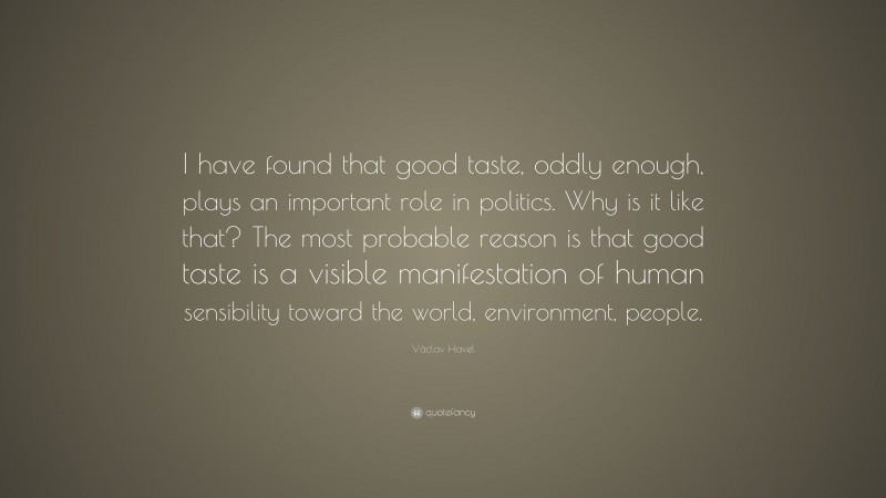 Václav Havel Quote: “I have found that good taste, oddly enough, plays an important role in politics. Why is it like that? The most probable reason is that good taste is a visible manifestation of human sensibility toward the world, environment, people.”