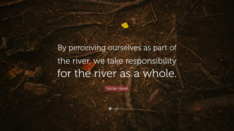 Václav Havel Quote: “By perceiving ourselves as part of the river, we take responsibility for the river as a whole.”