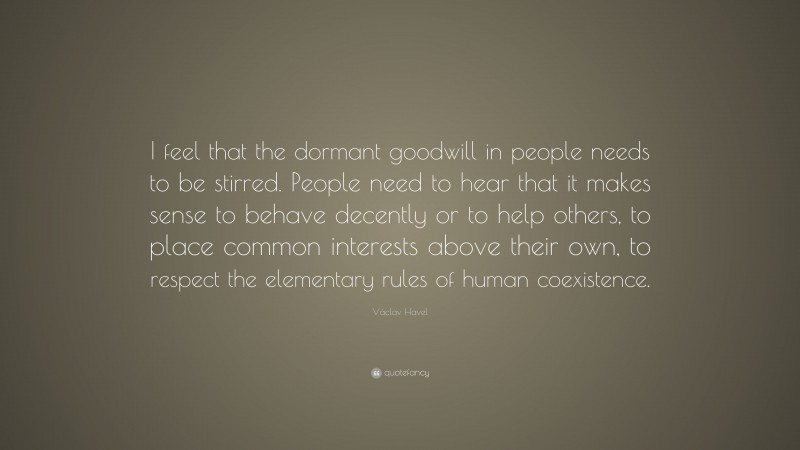Václav Havel Quote: “I feel that the dormant goodwill in people needs to be stirred. People need to hear that it makes sense to behave decently or to help others, to place common interests above their own, to respect the elementary rules of human coexistence.”