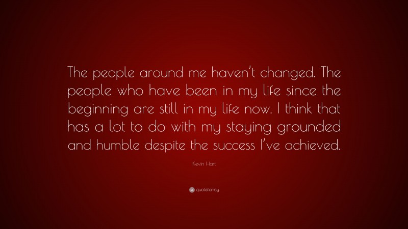 Kevin Hart Quote: “The people around me haven’t changed. The people who have been in my life since the beginning are still in my life now. I think that has a lot to do with my staying grounded and humble despite the success I’ve achieved.”