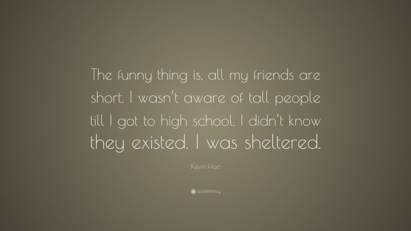 Kevin Hart Quote: “The funny thing is, all my friends are short. I wasn’t aware of tall people till I got to high school. I didn’t know they existed. I was sheltered.”