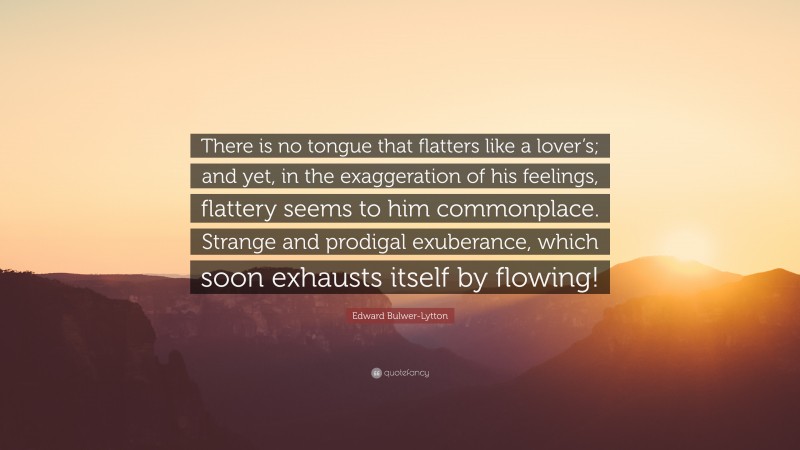Edward Bulwer-Lytton Quote: “There is no tongue that flatters like a lover’s; and yet, in the exaggeration of his feelings, flattery seems to him commonplace. Strange and prodigal exuberance, which soon exhausts itself by flowing!”