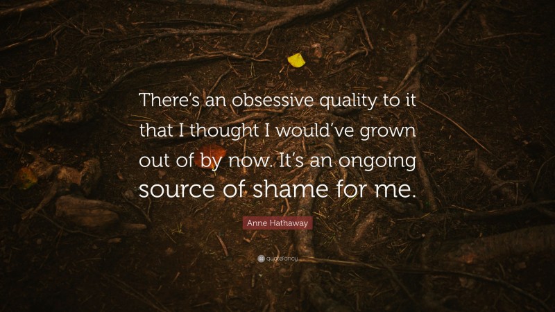 Anne Hathaway Quote: “There’s an obsessive quality to it that I thought I would’ve grown out of by now. It’s an ongoing source of shame for me.”