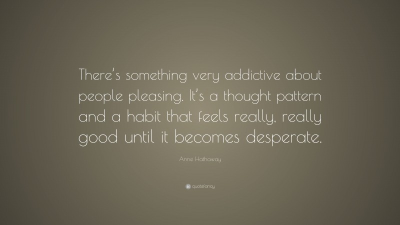 Anne Hathaway Quote: “There’s something very addictive about people pleasing. It’s a thought pattern and a habit that feels really, really good until it becomes desperate.”