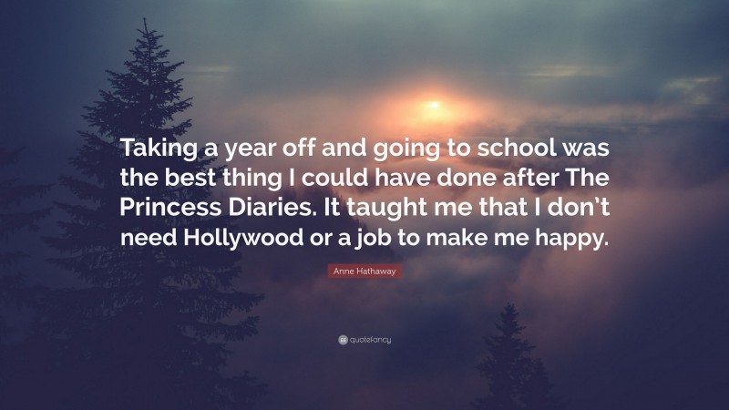 Anne Hathaway Quote: “Taking a year off and going to school was the best thing I could have done after The Princess Diaries. It taught me that I don’t need Hollywood or a job to make me happy.”