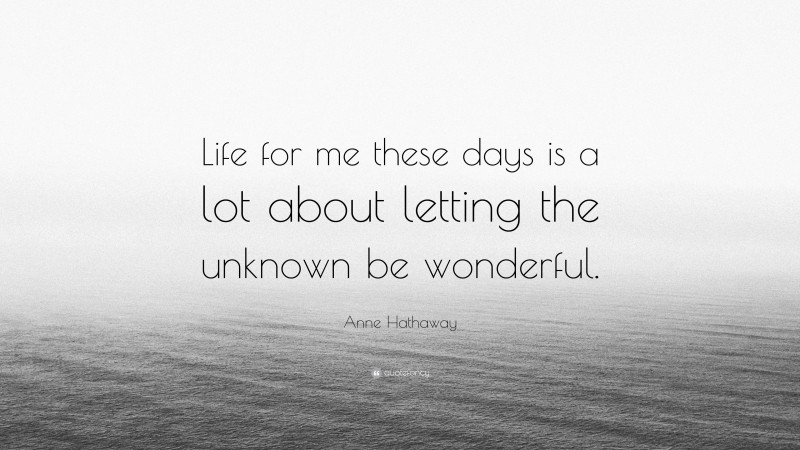 Anne Hathaway Quote: “Life for me these days is a lot about letting the unknown be wonderful.”