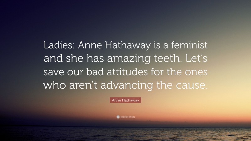 Anne Hathaway Quote: “Ladies: Anne Hathaway is a feminist and she has amazing teeth. Let’s save our bad attitudes for the ones who aren’t advancing the cause.”