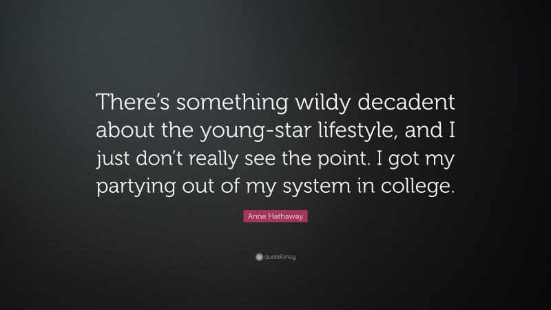 Anne Hathaway Quote: “There’s something wildy decadent about the young-star lifestyle, and I just don’t really see the point. I got my partying out of my system in college.”