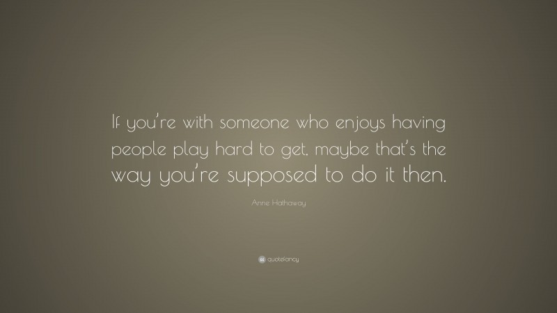 Anne Hathaway Quote: “If you’re with someone who enjoys having people play hard to get, maybe that’s the way you’re supposed to do it then.”