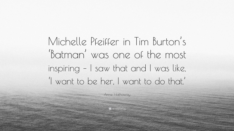 Anne Hathaway Quote: “Michelle Pfeiffer in Tim Burton’s ‘Batman’ was one of the most inspiring – I saw that and I was like, ‘I want to be her, I want to do that.’”