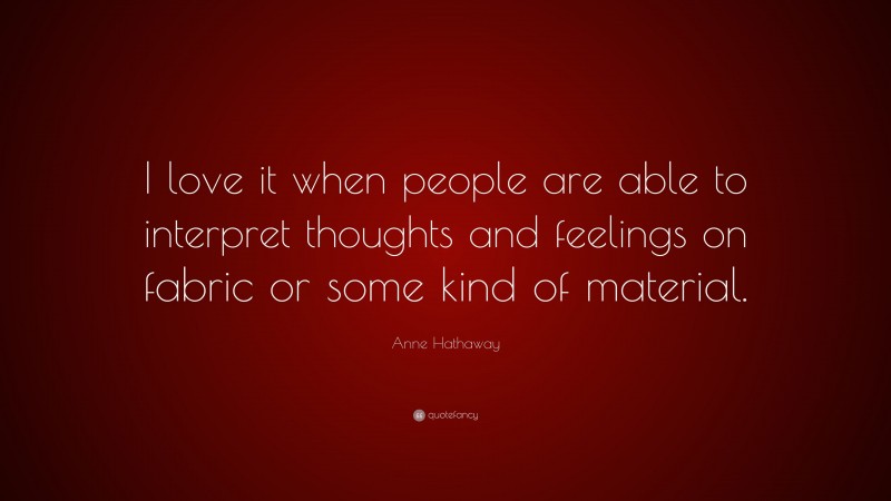 Anne Hathaway Quote: “I love it when people are able to interpret thoughts and feelings on fabric or some kind of material.”