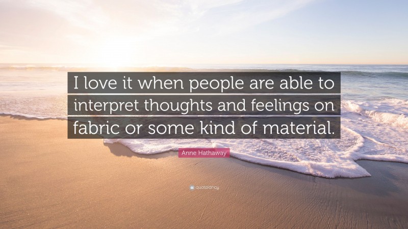 Anne Hathaway Quote: “I love it when people are able to interpret thoughts and feelings on fabric or some kind of material.”