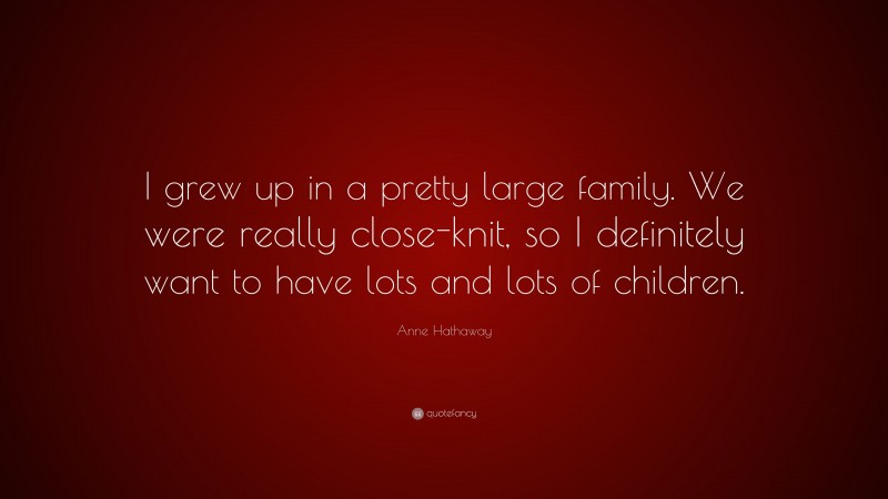Anne Hathaway Quote: “I grew up in a pretty large family. We were really close-knit, so I definitely want to have lots and lots of children.”
