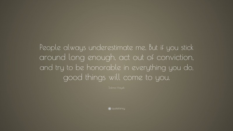 Salma Hayek Quote: “People always underestimate me. But if you stick around long enough, act out of conviction, and try to be honorable in everything you do, good things will come to you.”