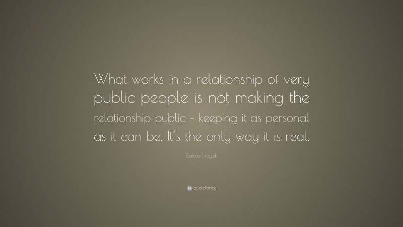 Salma Hayek Quote: “What works in a relationship of very public people is not making the relationship public – keeping it as personal as it can be. It’s the only way it is real.”