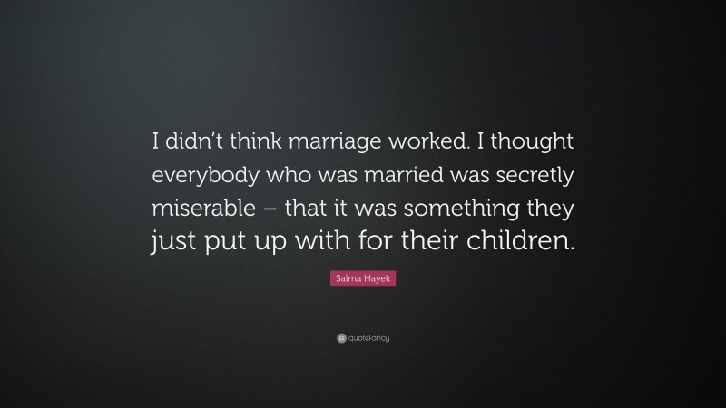Salma Hayek Quote: “I didn’t think marriage worked. I thought everybody who was married was secretly miserable – that it was something they just put up with for their children.”