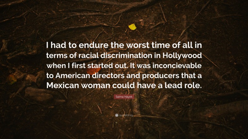 Salma Hayek Quote: “I had to endure the worst time of all in terms of racial discrimination in Hollywood when I first started out. It was inconcievable to American directors and producers that a Mexican woman could have a lead role.”