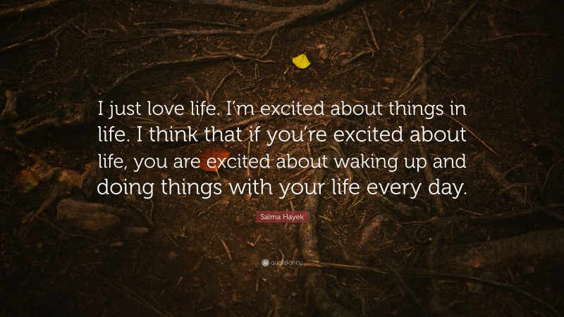 Salma Hayek Quote: “I just love life. I’m excited about things in life. I think that if you’re excited about life, you are excited about waking up and doing things with your life every day.”