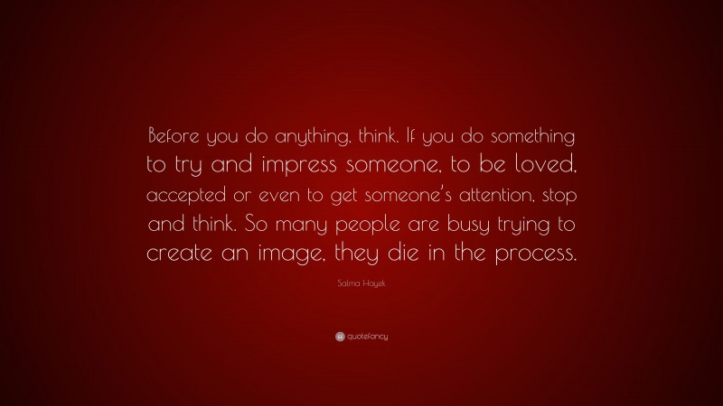 Salma Hayek Quote: “Before you do anything, think. If you do something to try and impress someone, to be loved, accepted or even to get someone’s attention, stop and think. So many people are busy trying to create an image, they die in the process.”