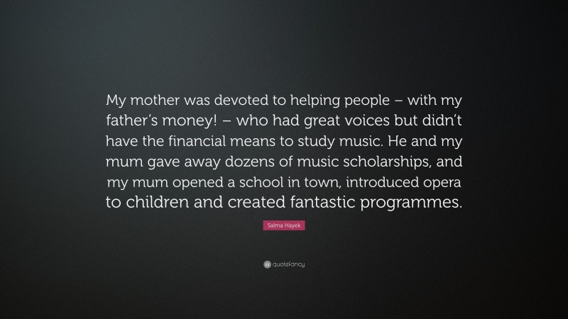 Salma Hayek Quote: “My mother was devoted to helping people – with my father’s money! – who had great voices but didn’t have the financial means to study music. He and my mum gave away dozens of music scholarships, and my mum opened a school in town, introduced opera to children and created fantastic programmes.”