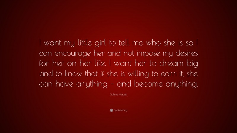 Salma Hayek Quote: “I want my little girl to tell me who she is so I can encourage her and not impose my desires for her on her life. I want her to dream big and to know that if she is willing to earn it, she can have anything – and become anything.”