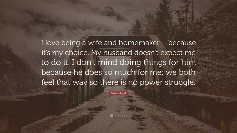 Salma Hayek Quote: “I love being a wife and homemaker – because it’s my choice. My husband doesn’t expect me to do it. I don’t mind doing things for him because he does so much for me; we both feel that way so there is no power struggle.”