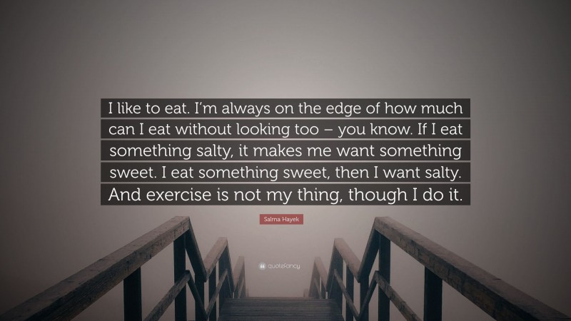 Salma Hayek Quote: “I like to eat. I’m always on the edge of how much can I eat without looking too – you know. If I eat something salty, it makes me want something sweet. I eat something sweet, then I want salty. And exercise is not my thing, though I do it.”