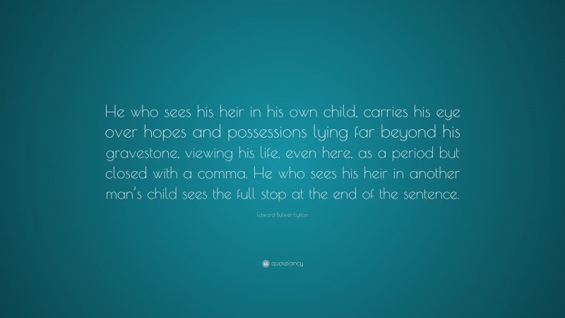 Edward Bulwer-Lytton Quote: “He who sees his heir in his own child, carries his eye over hopes and possessions lying far beyond his gravestone, viewing his life, even here, as a period but closed with a comma. He who sees his heir in another man’s child sees the full stop at the end of the sentence.”