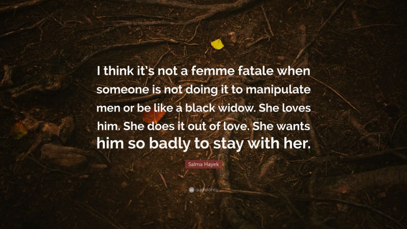 Salma Hayek Quote: “I think it’s not a femme fatale when someone is not doing it to manipulate men or be like a black widow. She loves him. She does it out of love. She wants him so badly to stay with her.”