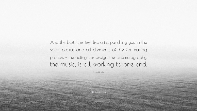 Ethan Hawke Quote: “And the best films feel like a fist punching you in the solar plexus and all elements of the filmmaking process – the acting, the design, the cinematography, the music, is all working to one end.”
