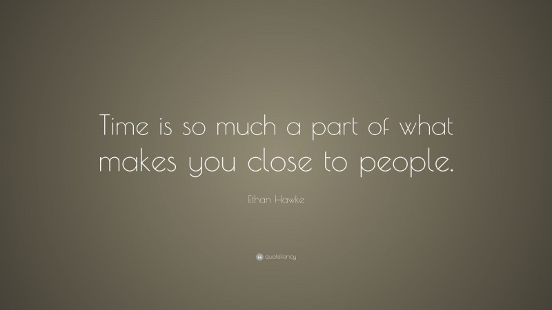 Ethan Hawke Quote: “Time is so much a part of what makes you close to people.”
