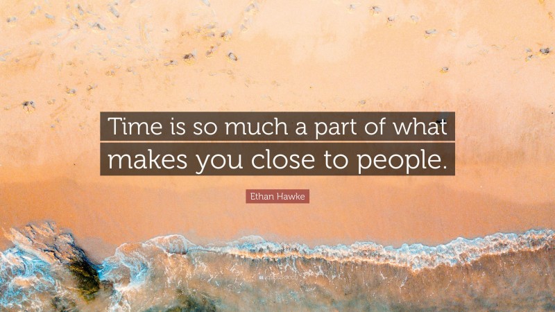 Ethan Hawke Quote: “Time is so much a part of what makes you close to people.”