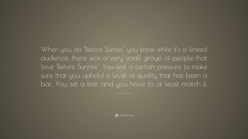 Ethan Hawke Quote: “When you do ‘Before Sunset,’ you know while it’s a limited audience, there was a very small group of people that love ‘Before Sunrise.’ You feel a certain pressure to make sure that you uphold a level of quality that has been a bar. You set a bar and you have to at least match it.”