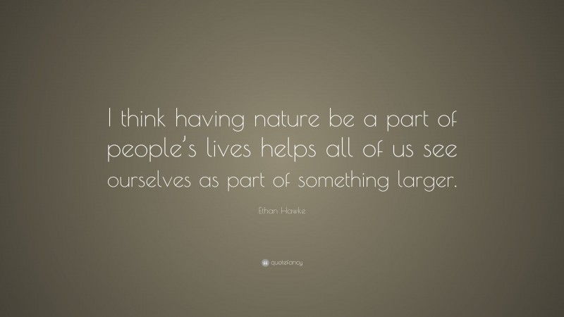 Ethan Hawke Quote: “I think having nature be a part of people’s lives helps all of us see ourselves as part of something larger.”