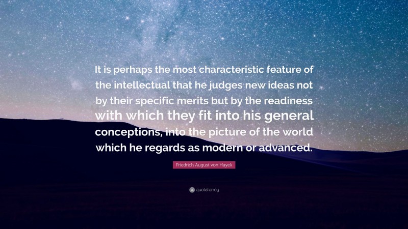 Friedrich August von Hayek Quote: “It is perhaps the most characteristic feature of the intellectual that he judges new ideas not by their specific merits but by the readiness with which they fit into his general conceptions, into the picture of the world which he regards as modern or advanced.”