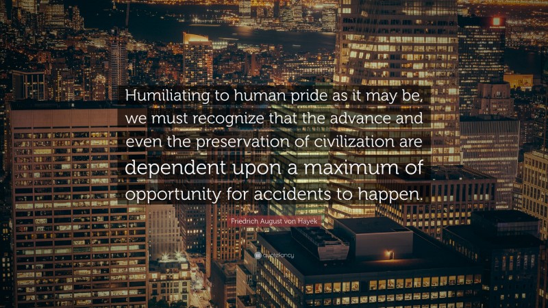 Friedrich August von Hayek Quote: “Humiliating to human pride as it may be, we must recognize that the advance and even the preservation of civilization are dependent upon a maximum of opportunity for accidents to happen.”