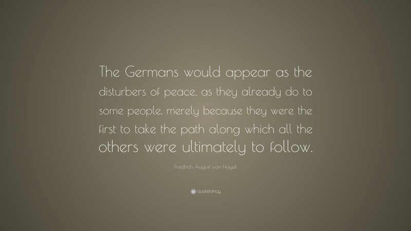 Friedrich August von Hayek Quote: “The Germans would appear as the disturbers of peace, as they already do to some people, merely because they were the first to take the path along which all the others were ultimately to follow.”