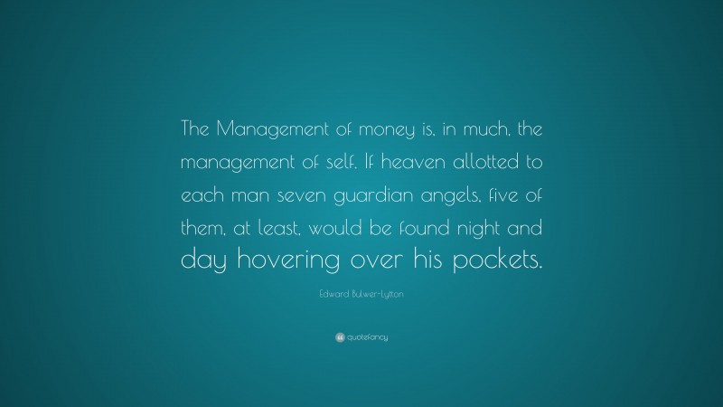 Edward Bulwer-Lytton Quote: “The Management of money is, in much, the management of self. If heaven allotted to each man seven guardian angels, five of them, at least, would be found night and day hovering over his pockets.”