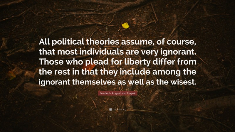 Friedrich August von Hayek Quote: “All political theories assume, of course, that most individuals are very ignorant. Those who plead for liberty differ from the rest in that they include among the ignorant themselves as well as the wisest.”