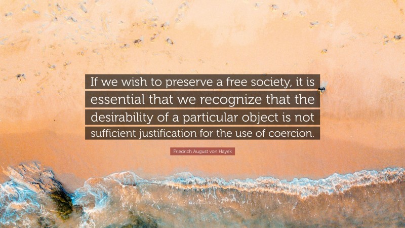 Friedrich August von Hayek Quote: “If we wish to preserve a free society, it is essential that we recognize that the desirability of a particular object is not sufficient justification for the use of coercion.”