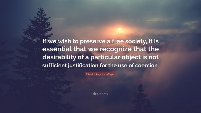Friedrich August von Hayek Quote: “If we wish to preserve a free society, it is essential that we recognize that the desirability of a particular object is not sufficient justification for the use of coercion.”